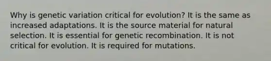 Why is genetic variation critical for evolution? It is the same as increased adaptations. It is the source material for natural selection. It is essential for genetic recombination. It is not critical for evolution. It is required for mutations.