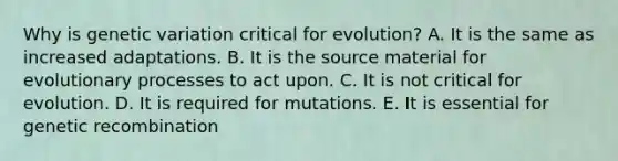 Why is genetic variation critical for evolution? A. It is the same as increased adaptations. B. It is the source material for evolutionary processes to act upon. C. It is not critical for evolution. D. It is required for mutations. E. It is essential for genetic recombination