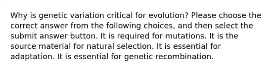 Why is genetic variation critical for evolution? Please choose the correct answer from the following choices, and then select the submit answer button. It is required for mutations. It is the source material for natural selection. It is essential for adaptation. It is essential for genetic recombination.