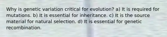 Why is genetic variation critical for evolution? a) It is required for mutations. b) It is essential for inheritance. c) It is the source material for natural selection. d) It is essential for genetic recombination.