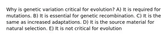 Why is genetic variation critical for evolution? A) It is required for mutations. B) It is essential for genetic recombination. C) It is the same as increased adaptations. D) It is the source material for natural selection. E) It is not critical for evolution