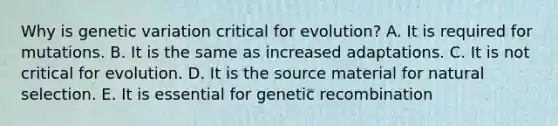 Why is genetic variation critical for evolution? A. It is required for mutations. B. It is the same as increased adaptations. C. It is not critical for evolution. D. It is the source material for natural selection. E. It is essential for genetic recombination