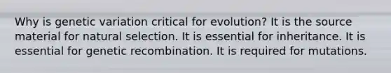 Why is genetic variation critical for evolution? It is the source material for natural selection. It is essential for inheritance. It is essential for genetic recombination. It is required for mutations.