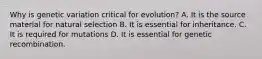 Why is genetic variation critical for evolution? A. It is the source material for natural selection B. It is essential for inheritance. C. It is required for mutations D. It is essential for genetic recombination.