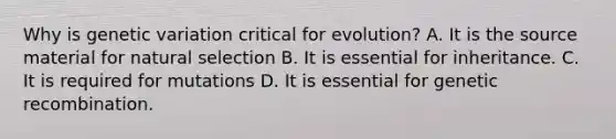 Why is genetic variation critical for evolution? A. It is the source material for natural selection B. It is essential for inheritance. C. It is required for mutations D. It is essential for genetic recombination.