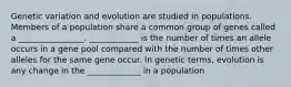 Genetic variation and evolution are studied in populations. Members of a population share a common group of genes called a ________________. ____________ is the number of times an allele occurs in a gene pool compared with the number of times other alleles for the same gene occur. In genetic terms, evolution is any change in the _____________ in a population