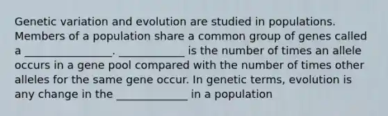 Genetic variation and evolution are studied in populations. Members of a population share a common group of genes called a ________________. ____________ is the number of times an allele occurs in a gene pool compared with the number of times other alleles for the same gene occur. In genetic terms, evolution is any change in the _____________ in a population