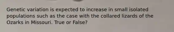 Genetic variation is expected to increase in small isolated populations such as the case with the collared lizards of the Ozarks in Missouri. True or False?