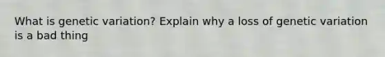 What is genetic variation? Explain why a loss of genetic variation is a bad thing