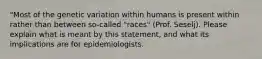 "Most of the genetic variation within humans is present within rather than between so-called "races" (Prof. Seselj). Please explain what is meant by this statement, and what its implications are for epidemiologists.