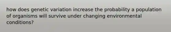 how does genetic variation increase the probability a population of organisms will survive under changing environmental conditions?