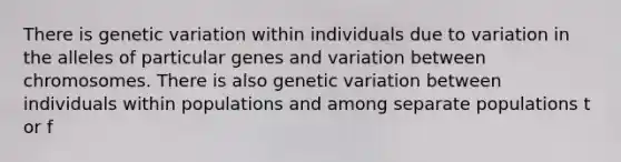 There is genetic variation within individuals due to variation in the alleles of particular genes and variation between chromosomes. There is also genetic variation between individuals within populations and among separate populations t or f