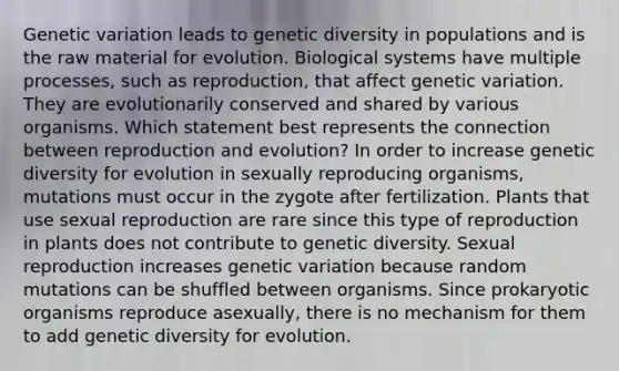 Genetic variation leads to genetic diversity in populations and is the raw material for evolution. Biological systems have multiple processes, such as reproduction, that affect genetic variation. They are evolutionarily conserved and shared by various organisms. Which statement best represents the connection between reproduction and evolution? In order to increase genetic diversity for evolution in sexually reproducing organisms, mutations must occur in the zygote after fertilization. Plants that use sexual reproduction are rare since this type of reproduction in plants does not contribute to genetic diversity. Sexual reproduction increases genetic variation because random mutations can be shuffled between organisms. Since prokaryotic organisms reproduce asexually, there is no mechanism for them to add genetic diversity for evolution.