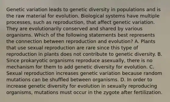 Genetic variation leads to genetic diversity in populations and is the raw material for evolution. Biological systems have multiple processes, such as reproduction, that affect genetic variation. They are evolutionarily conserved and shared by various organisms. Which of the following statements best represents the connection between reproduction and evolution? A. Plants that use sexual reproduction are rare since this type of reproduction in plants does not contribute to genetic diversity. B. Since prokaryotic organisms reproduce asexually, there is no mechanism for them to add genetic diversity for evolution. C. Sexual reproduction increases genetic variation because random mutations can be shuffled between organisms. D. In order to increase genetic diversity for evolution in sexually reproducing organisms, mutations must occur in the zygote after fertilization.