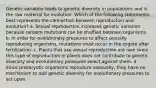 Genetic variation leads to genetic diversity in populations and is the raw material for evolution. Which of the following statements best represents the connection between reproduction and evolution? a. Sexual reproduction increases genetic variation because random mutations can be shuffled between organisms. b. In order for evolutionary pressures to affect sexually reproducing organisms, mutations must occur in the zygote after fertilization. c. Plants that use sexual reproduction are rare since this type of reproduction in plants does not contribute to genetic diversity and evolutionary pressures select against them. d. Since prokaryotic organisms reproduce asexually, they have no mechanism to add genetic diversity for evolutionary pressures to act upon.