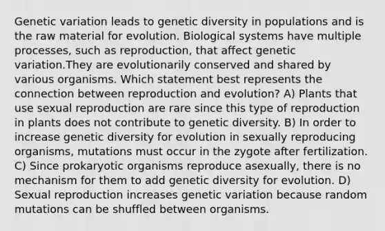 Genetic variation leads to genetic diversity in populations and is the raw material for evolution. Biological systems have multiple processes, such as reproduction, that affect genetic variation.They are evolutionarily conserved and shared by various organisms. Which statement best represents the connection between reproduction and evolution? A) Plants that use sexual reproduction are rare since this type of reproduction in plants does not contribute to genetic diversity. B) In order to increase genetic diversity for evolution in sexually reproducing organisms, mutations must occur in the zygote after fertilization. C) Since prokaryotic organisms reproduce asexually, there is no mechanism for them to add genetic diversity for evolution. D) Sexual reproduction increases genetic variation because random mutations can be shuffled between organisms.