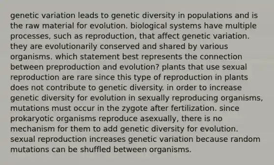 genetic variation leads to genetic diversity in populations and is the raw material for evolution. biological systems have multiple processes, such as reproduction, that affect genetic variation. they are evolutionarily conserved and shared by various organisms. which statement best represents the connection between preproduction and evolution? plants that use sexual reproduction are rare since this type of reproduction in plants does not contribute to genetic diversity. in order to increase genetic diversity for evolution in sexually reproducing organisms, mutations must occur in the zygote after fertilization. since prokaryotic organisms reproduce asexually, there is no mechanism for them to add genetic diversity for evolution. sexual reproduction increases genetic variation because random mutations can be shuffled between organisms.