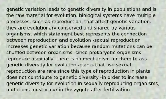 genetic variation leads to genetic diversity in populations and is the raw material for evolution. biological systems have multiple processes, such as reproduction, that affect genetic variation. they are evolutionary conserved and shared by various organisms. which statement best represents the connection between reproduction and evolution -sexual reproduction increases genetic variation because random mutations can be shuffled between organisms -since prokaryotic organisms reproduce asexually, there is no mechanism for them to ass genetic diversity for evolution -plants that use sexual reproduction are rare since this type of reproduction in plants does not contribute to genetic diversity -in order to increase genetic diversity for evolution in sexually reproducing organisms, mutations must occur in the zygote after fertilization