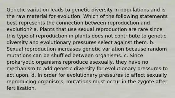 Genetic variation leads to genetic diversity in populations and is the raw material for evolution. Which of the following statements best represents the connection between reproduction and evolution? a. Plants that use sexual reproduction are rare since this type of reproduction in plants does not contribute to genetic diversity and evolutionary pressures select against them. b. Sexual reproduction increases genetic variation because random mutations can be shuffled between organisms. c. Since prokaryotic organisms reproduce asexually, they have no mechanism to add genetic diversity for evolutionary pressures to act upon. d. In order for evolutionary pressures to affect sexually reproducing organisms, mutations must occur in the zygote after fertilization.