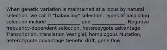 When genetic variation is maintained at a locus by natural selection, we call it "balancing" selection. Types of balancing selection include ______________ and ______________. Negative frequency-dependent selection, heterozygote advantage Transcription, translation Vestigial, homologous Mutation, heterozygote advantage Genetic drift, gene flow