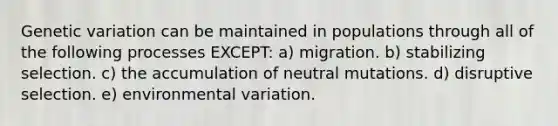 Genetic variation can be maintained in populations through all of the following processes EXCEPT: a) migration. b) stabilizing selection. c) the accumulation of neutral mutations. d) disruptive selection. e) environmental variation.