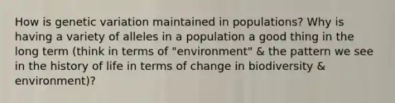 How is genetic variation maintained in populations? Why is having a variety of alleles in a population a good thing in the long term (think in terms of "environment" & the pattern we see in the history of life in terms of change in biodiversity & environment)?