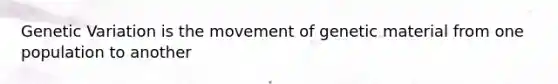 Genetic Variation is the movement of genetic material from one population to another