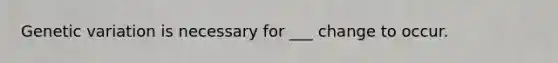 Genetic variation is necessary for ___ change to occur.