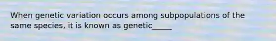 When genetic variation occurs among subpopulations of the same species, it is known as genetic_____