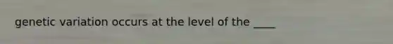 genetic variation occurs at the level of the ____