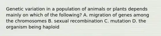 Genetic variation in a population of animals or plants depends mainly on which of the following? A. migration of genes among the chromosomes B. sexual recombination C. mutation D. the organism being haploid