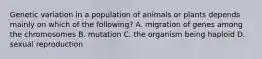 Genetic variation in a population of animals or plants depends mainly on which of the following? A. migration of genes among the chromosomes B. mutation C. the organism being haploid D. sexual reproduction