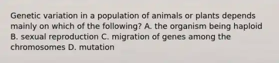 Genetic variation in a population of animals or plants depends mainly on which of the following? A. the organism being haploid B. sexual reproduction C. migration of genes among the chromosomes D. mutation