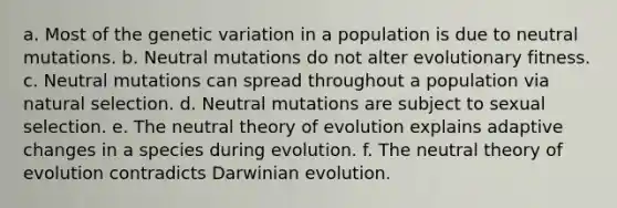 a. Most of the genetic variation in a population is due to neutral mutations. b. Neutral mutations do not alter evolutionary fitness. c. Neutral mutations can spread throughout a population via natural selection. d. Neutral mutations are subject to sexual selection. e. The neutral theory of evolution explains adaptive changes in a species during evolution. f. The neutral theory of evolution contradicts Darwinian evolution.