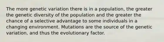 The more genetic variation there is in a population, the greater the genetic diversity of the population and the greater the chance of a selective advantage to some individuals in a changing environment. Mutations are the source of the genetic variation, and thus the evolutionary factor.