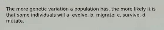 The more genetic variation a population has, the more likely it is that some individuals will a. evolve. b. migrate. c. survive. d. mutate.