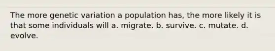 The more genetic variation a population has, the more likely it is that some individuals will a. migrate. b. survive. c. mutate. d. evolve.