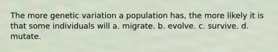 The more genetic variation a population has, the more likely it is that some individuals will a. migrate. b. evolve. c. survive. d. mutate.