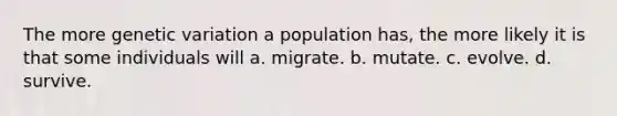 The more genetic variation a population has, the more likely it is that some individuals will a. migrate. b. mutate. c. evolve. d. survive.