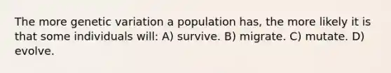 The more genetic variation a population has, the more likely it is that some individuals will: A) survive. B) migrate. C) mutate. D) evolve.