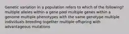 Genetic variation in a population refers to which of the following? multiple alleles within a gene pool multiple genes within a genome multiple phenotypes with the same genotype multiple individuals breeding together multiple offspring with advantageous mutations