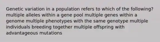 Genetic variation in a population refers to which of the following? multiple alleles within a gene pool multiple genes within a genome multiple phenotypes with the same genotype multiple individuals breeding together multiple offspring with advantageous mutations