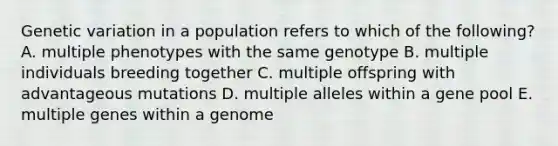 Genetic variation in a population refers to which of the following? A. multiple phenotypes with the same genotype B. multiple individuals breeding together C. multiple offspring with advantageous mutations D. multiple alleles within a gene pool E. multiple genes within a genome