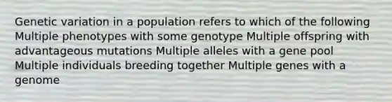 Genetic variation in a population refers to which of the following Multiple phenotypes with some genotype Multiple offspring with advantageous mutations Multiple alleles with a gene pool Multiple individuals breeding together Multiple genes with a genome