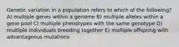 Genetic variation in a population refers to which of the following? A) multiple genes within a genome B) multiple alleles within a gene pool C) multiple phenotypes with the same genotype D) multiple individuals breeding together E) multiple offspring with advantageous mutations