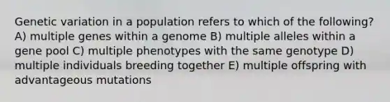 Genetic variation in a population refers to which of the following? A) multiple genes within a genome B) multiple alleles within a gene pool C) multiple phenotypes with the same genotype D) multiple individuals breeding together E) multiple offspring with advantageous mutations