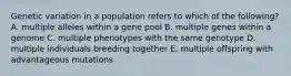 Genetic variation in a population refers to which of the following? A. multiple alleles within a gene pool B. multiple genes within a genome C. multiple phenotypes with the same genotype D. multiple individuals breeding together E. multiple offspring with advantageous mutations