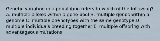 Genetic variation in a population refers to which of the following? A. multiple alleles within a gene pool B. multiple genes within a genome C. multiple phenotypes with the same genotype D. multiple individuals breeding together E. multiple offspring with advantageous mutations