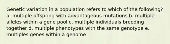 Genetic variation in a population refers to which of the following? a. multiple offspring with advantageous mutations b. multiple alleles within a gene pool c. multiple individuals breeding together d. multiple phenotypes with the same genotype e. multiples genes within a genome