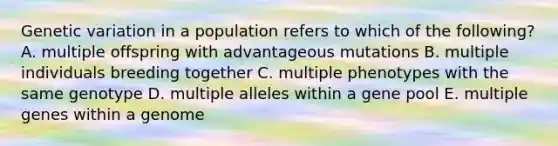 Genetic variation in a population refers to which of the following? A. multiple offspring with advantageous mutations B. multiple individuals breeding together C. multiple phenotypes with the same genotype D. multiple alleles within a gene pool E. multiple genes within a genome